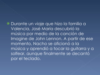 <ul><li>Durante un viaje que hizo la familia a Valencia, José María descubrió la música por medio de la canción de Imagine...