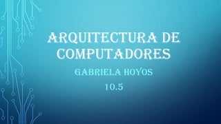 ARQUITECTURA DE
COMPUTADORES
GABRIELA HOYOS
10.5
 