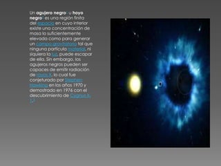 Un agujero negro1 u hoyo
negro2 es una región finita
del espacio en cuyo interior
existe una concentración de
masa lo suficientemente
elevada como para generar
un campo gravitatorio tal que
ninguna partícula material, ni
siquiera la luz, puede escapar
de ella. Sin embargo, los
agujeros negros pueden ser
capaces de emitir radiación
de rayos X, lo cual fue
conjeturado por Stephen
Hawking en los años 1970 y
demostrado en 1976 con el
descubrimiento de Cygnus X-
1.3
 