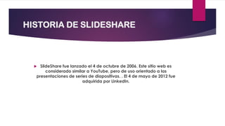 HISTORIA DE SLIDESHARE
 SlideShare fue lanzado el 4 de octubre de 2006. Este sitio web es
considerado similar a YouTube, pero de uso orientado a las
presentaciones de series de diapositivas. . El 4 de mayo de 2012 fue
adquirida por LinkedIn.
 