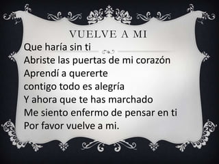 VUELVE A MI
Que haría sin ti
Abriste las puertas de mi corazón
Aprendí a quererte
contigo todo es alegría
Y ahora que te has marchado
Me siento enfermo de pensar en ti
Por favor vuelve a mi.
 