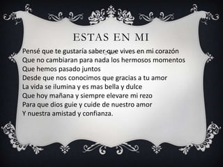 ESTAS EN MI
Pensé que te gustaría saber que vives en mi corazón
Que no cambiaran para nada los hermosos momentos
Que hemos pasado juntos
Desde que nos conocimos que gracias a tu amor
La vida se ilumina y es mas bella y dulce
Que hoy mañana y siempre elevare mi rezo
Para que dios guie y cuide de nuestro amor
Y nuestra amistad y confianza.
 
