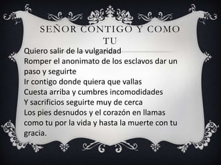 SEÑOR CONTIGO Y COMO
             TU
Quiero salir de la vulgaridad
Romper el anonimato de los esclavos dar un
paso y seguirte
Ir contigo donde quiera que vallas
Cuesta arriba y cumbres incomodidades
Y sacrificios seguirte muy de cerca
Los pies desnudos y el corazón en llamas
como tu por la vida y hasta la muerte con tu
gracia.
 