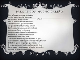 PA R A T I C O N M U C H O C A R I Ñ O
Otro año va a comenzar en tu vida
Un año nuevo lleno de sorpresas
Agradables y desagradables
Pero tu llevaras la dulce sensación
De la experiencia que año con año
Vas guardando en tu mente y corazón
Comienzas una nueva vida con madurez
con mas confianza en ti misma
Ya que con esa niñez de los adolescentes
Sabrás perfectamente que es lo que
Realmente quieres de la vida
Que es lo que esperas y lo que deseas ya que
Cuantas con los medios para salir adelante y triunfar
En todo lo que te propongas que no solo hoy
Si no que siempre vivas tranquilo una vida llena
De sorpresas y sonrisas esto te lo dice un hombre
Mas que tu amigo incondicional.
 