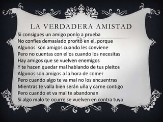 LA VERDADERA AMISTAD
Si consigues un amigo ponlo a prueba
No confíes demasiado pronto en el, porque
Algunos son amigos cuando les conviene
Pero no cuentas con ellos cuando los necesitas
Hay amigos que se vuelven enemigos
Y te hacen quedar mal hablando de tus pleitos
Algunos son amigos a la hora de comer
Pero cuando algo te va mal no los encuentras
Mientras te valla bien serán uña y carne contigo
Pero cuando et va mal te abandonan
Si algo malo te ocurre se vuelven en contra tuya
 