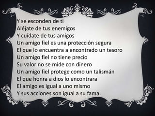Y se esconden de ti
Aléjate de tus enemigos
Y cuídate de tus amigos
Un amigo fiel es una protección segura
El que lo encuentra a encontrado un tesoro
Un amigo fiel no tiene precio
Su valor no se mide con dinero
Un amigo fiel protege como un talismán
El que honra a dios lo encontrara
El amigo es igual a uno mismo
Y sus acciones son igual a su fama.
 