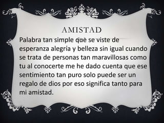 AMISTAD
Palabra tan simple que se viste de
esperanza alegría y belleza sin igual cuando
se trata de personas tan maravillosas como
tu al conocerte me he dado cuenta que ese
sentimiento tan puro solo puede ser un
regalo de dios por eso significa tanto para
mi amistad.
 