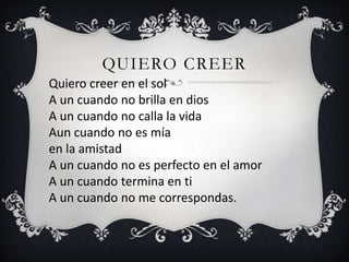 QUIERO CREER
Quiero creer en el sol
A un cuando no brilla en dios
A un cuando no calla la vida
Aun cuando no es mía
en la amistad
A un cuando no es perfecto en el amor
A un cuando termina en ti
A un cuando no me correspondas.
 