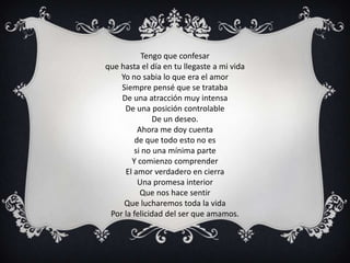 Tengo que confesar
que hasta el día en tu llegaste a mi vida
    Yo no sabia lo que era el amor
    Siempre pensé que se trataba
    De una atracción muy intensa
     De una posición controlable
              De un deseo.
          Ahora me doy cuenta
         de que todo esto no es
        si no una mínima parte
       Y comienzo comprender
     El amor verdadero en cierra
          Una promesa interior
           Que nos hace sentir
     Que lucharemos toda la vida
 Por la felicidad del ser que amamos.
 