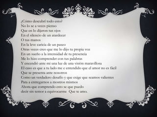 ¿Cómo descubrí todo esto?
No lo se a veces pienso
Que en lo dijeron tus ojos
En el silencio de un atardecer
O tus manos
En la leve caricia de un paseo
Otras veces creo que me lo dijo tu propia voz
En un sueño a la intensidad de tu presencia
Me lo hizo comprender con tus palabras
Y encendió ante mi una luz de una visión maravillosa
El caso es que a tu lado me e entendido que el amor no es fácil
Que se presenta ante nosotros
Como un verdadero desafío y que exige que seamos valientes
Para a entregarnos a mostros mismos
Ahora que comprendo esto se que puedo
decir sin temor a equivocarme Que te amo.
 
