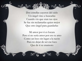 Dos estrellas cayeron del cielo
     Un ángel vino a buscarlas
   Cuando vio que eran tus ojos
 Se fue sin reclamarlas quien mejor
  Que otro ángel para guardarlas

      Mi amor por ti es locura
Pero si no seria amor por eso te amo
 Como un loco sin lugar a la razón
    Para no dejar de ser ese loco
        Que de ti se enamoro
 