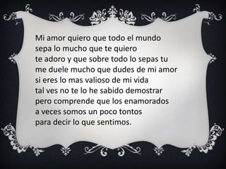 Mi amor quiero que todo el mundo
sepa lo mucho que te quiero
te adoro y que sobre todo lo sepas tu
me duele mucho que dudes de mi amor
si eres lo mas valioso de mi vida
tal ves no te lo he sabido demostrar
pero comprende que los enamorados
a veces somos un poco tontos
para decir lo que sentimos.
 