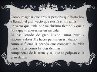 Como imaginar que eres la persona que hasta hoy
a llenado el gran vacío que existía en mi alma
un vacío que tenia por muchísimo tiempo y que a
hora que tu apareciste en mi vida.
La has llenado de gran ilusión, amor puro y
sincero ¿sabes? Me haces pensar en ti a diario
como si fueras la prenda que comparte mi vida
diaria y eres como las olas del mar
compañeras de la arena y sal que se golpean el la
gran deriva.
 