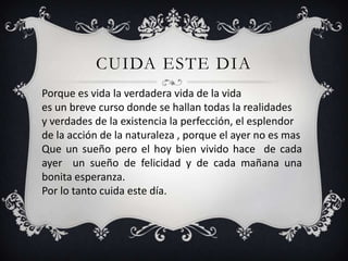 CUIDA ESTE DIA
Porque es vida la verdadera vida de la vida
es un breve curso donde se hallan todas la realidades
y verdades de la existencia la perfección, el esplendor
de la acción de la naturaleza , porque el ayer no es mas
Que un sueño pero el hoy bien vivido hace de cada
ayer un sueño de felicidad y de cada mañana una
bonita esperanza.
Por lo tanto cuida este día.
 