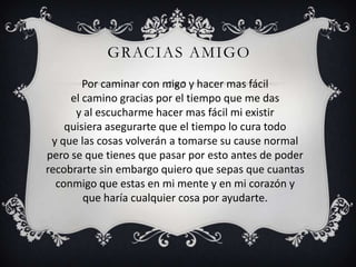 GRACIAS AMIGO
        Por caminar con migo y hacer mas fácil
     el camino gracias por el tiempo que me das
      y al escucharme hacer mas fácil mi existir
    quisiera asegurarte que el tiempo lo cura todo
 y que las cosas volverán a tomarse su cause normal
pero se que tienes que pasar por esto antes de poder
recobrarte sin embargo quiero que sepas que cuantas
  conmigo que estas en mi mente y en mi corazón y
        que haría cualquier cosa por ayudarte.
 