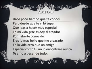 AMIGO
Hace poco tiempo que te conocí
Pero desde que te vi lo supe
Que ibas a hacer muy especial
En mi vida gracias doy al creador
Por haberte conocido
Eres lo mas bello que me a pasado
En la vida cero que un amigo
Especial como tu no lo encontrare nunca
Te amo a pesar de todo.
 