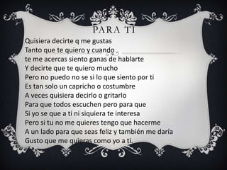 PARA TI
Quisiera decirte q me gustas
Tanto que te quiero y cuando
te me acercas siento ganas de hablarte
Y decirte que te quiero mucho
Pero no puedo no se si lo que siento por ti
Es tan solo un capricho o costumbre
A veces quisiera decirlo o gritarlo
Para que todos escuchen pero para que
Si yo se que a ti ni siquiera te interesa
Pero si tu no me quieres tengo que hacerme
A un lado para que seas feliz y también me daría
Gusto que me quieras como yo a ti.
 
