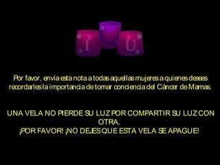 Por favor, envíaestanotaatodasaquellasmujeresaquienesdesees
recordarleslaimportanciadetomar concienciadel Cáncer deMamas.
 
 UNA VELA NO PIERDE SU LUZ POR COMPARTIR SU LUZ CON
OTRA.
¡POR FAVOR! ¡NO DEJESQUE ESTA VELA SE APAGUE!
  
 