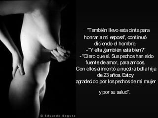 -"También llevo estacintapara
honrar ami esposa", continuó
diciendo el hombre.
-"Y ella¿también estábien?"
-"Claro quesí. Suspechoshan sido
fuentedeamor, paraambos.
Con ellosalimentó anuestrabellahija
de23 años. Estoy
agradecido por lospechosdemi mujer
ypor su salud".
 
