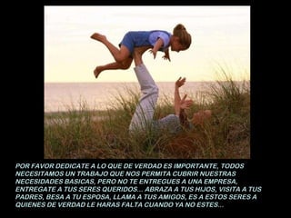 POR FAVOR DEDICATE A LO QUE DE VERDAD ES IMPORTANTE, TODOS NECESITAMOS UN TRABAJO QUE NOS PERMITA CUBRIR NUESTRAS NECESIDADES BASICAS, PERO NO TE ENTREGUES A UNA EMPRESA, ENTREGATE A TUS SERES QUERIDOS... ABRAZA A TUS HIJOS, VISITA A TUS PADRES, BESA A TU ESPOSA, LLAMA A TUS AMIGOS, ES A ESTOS SERES A QUIENES DE VERDAD LE HARAS FALTA CUANDO YA NO ESTES... 
