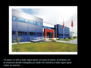 Ya paso un año y todo sigue igual, en casa el vacío, la tristeza, en la empresa donde trabajaba ya nadie me nombra y todo sigue igual sobre la marcha … 