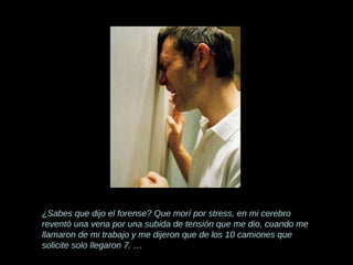 ¿Sabes que dijo el forense? Que morí por stress, en mi cerebro reventó una vena por una subida de tensión que me dio, cuando me llamaron de mi trabajo y me dijeron que de los 10 camiones que   solicite solo llegaron 7. … 
