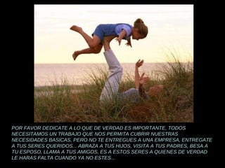 POR FAVOR DEDICATE A LO QUE DE VERDAD ES IMPORTANTE, TODOS NECESITAMOS UN TRABAJO QUE NOS PERMITA CUBRIR NUESTRAS NECESIDADES BASICAS, PERO NO TE ENTREGUES A UNA EMPRESA, ENTREGATE A TUS SERES QUERIDOS... ABRAZA A TUS HIJOS, VISITA A TUS PADRES, BESA A TU ESPOSO, LLAMA A TUS AMIGOS, ES A ESTOS SERES A QUIENES DE VERDAD LE HARAS FALTA CUANDO YA NO ESTES... 