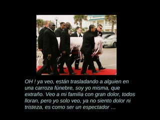 OH ! ya veo, están trasladando a alguien en una carroza fúnebre, soy yo misma, que extraño. Veo a mi familia con gran dolor, todos lloran, pero yo solo veo, ya no siento dolor ni tristeza, es como ser un espectador … 