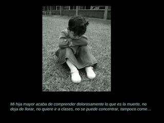Mi hija mayor acaba de comprender dolorosamente lo que es la muerte, no deja de llorar, no quiere ir a clases, no se puede concentrar, tampoco come… 