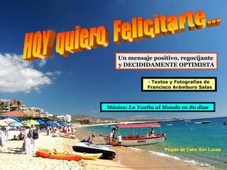 Un mensaje positivo, regocijante
    y DECIDIDAMENTE OPTIMISTA

              · Textos y Fotografías de
              Francisco Arámburo Salas



Música: La Vuelta al Mundo en 80 días




                     Playas de Cabo San Lucas
 