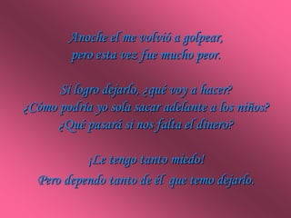 Anoche el me volvió a golpear,
         pero esta vez fue mucho peor.

      Si logro dejarlo, ¿qué voy a hacer?
¿Cómo podría yo sola sacar adelante a los niños?
      ¿Qué pasará si nos falta el dinero?

           ¡Le tengo tanto miedo!
  Pero dependo tanto de él que temo dejarlo.
 