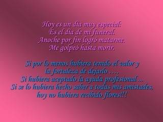 Hoy es un día muy especial:
            Es el día de mi funeral.
          Anoche por fin logró matarme.
             Me golpeó hasta morir.
      Si por lo menos hubiera tenido el valor y
              la fortaleza de dejarlo ….
    Si hubiera aceptado la ayuda profesional ...
Si se lo hubiera hecho saber a todas mis amistades,
          hoy no hubiera recibido flores!!!
 