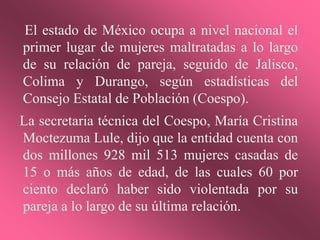 El estado de México ocupa a nivel nacional el
primer lugar de mujeres maltratadas a lo largo
de su relación de pareja, seguido de Jalisco,
Colima y Durango, según estadísticas del
Consejo Estatal de Población (Coespo).
La secretaria técnica del Coespo, María Cristina
Moctezuma Lule, dijo que la entidad cuenta con
dos millones 928 mil 513 mujeres casadas de
15 o más años de edad, de las cuales 60 por
ciento declaró haber sido violentada por su
pareja a lo largo de su última relación.
 