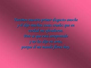 Tuvimos nuestro primer disgusto anoche
 y él dijo muchas cosas crueles que en
         verdad me ofendieron.
      Pero sé...