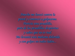 Anoche me lanzó contra la
 pared y comenzó a golpearme.
     Parecía una pesadilla,
pero de las pesadillas despiertas
     y sabes que no es real.
Me levanté esta mañana dolorida
 y con golpes en todos lados...
 