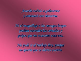 Anoche volvió a golpearme
     y amenazó con matarme.

Ni el maquillaje o las mangas largas
  podían esconder las cortadas y
 golpes que me ocasionó esta vez.

 No pude ir al trabajo hoy, porque
  no quería que se dieran cuenta.
 