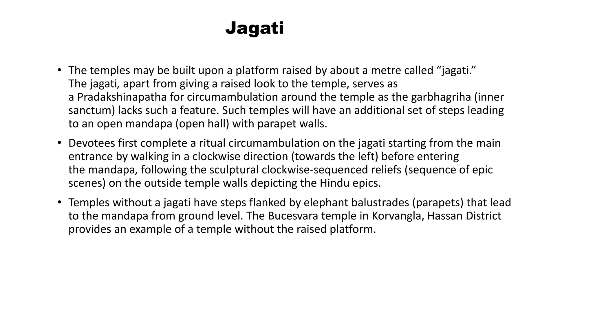 Jagati
• The temples may be built upon a platform raised by about a metre called “jagati.”
The jagati, apart from giving a raised look to the temple, serves as
a Pradakshinapatha for circumambulation around the temple as the garbhagriha (inner
sanctum) lacks such a feature. Such temples will have an additional set of steps leading
to an open mandapa (open hall) with parapet walls.
• Devotees first complete a ritual circumambulation on the jagati starting from the main
entrance by walking in a clockwise direction (towards the left) before entering
the mandapa, following the sculptural clockwise-sequenced reliefs (sequence of epic
scenes) on the outside temple walls depicting the Hindu epics.
• Temples without a jagati have steps flanked by elephant balustrades (parapets) that lead
to the mandapa from ground level. The Bucesvara temple in Korvangla, Hassan District
provides an example of a temple without the raised platform.
 