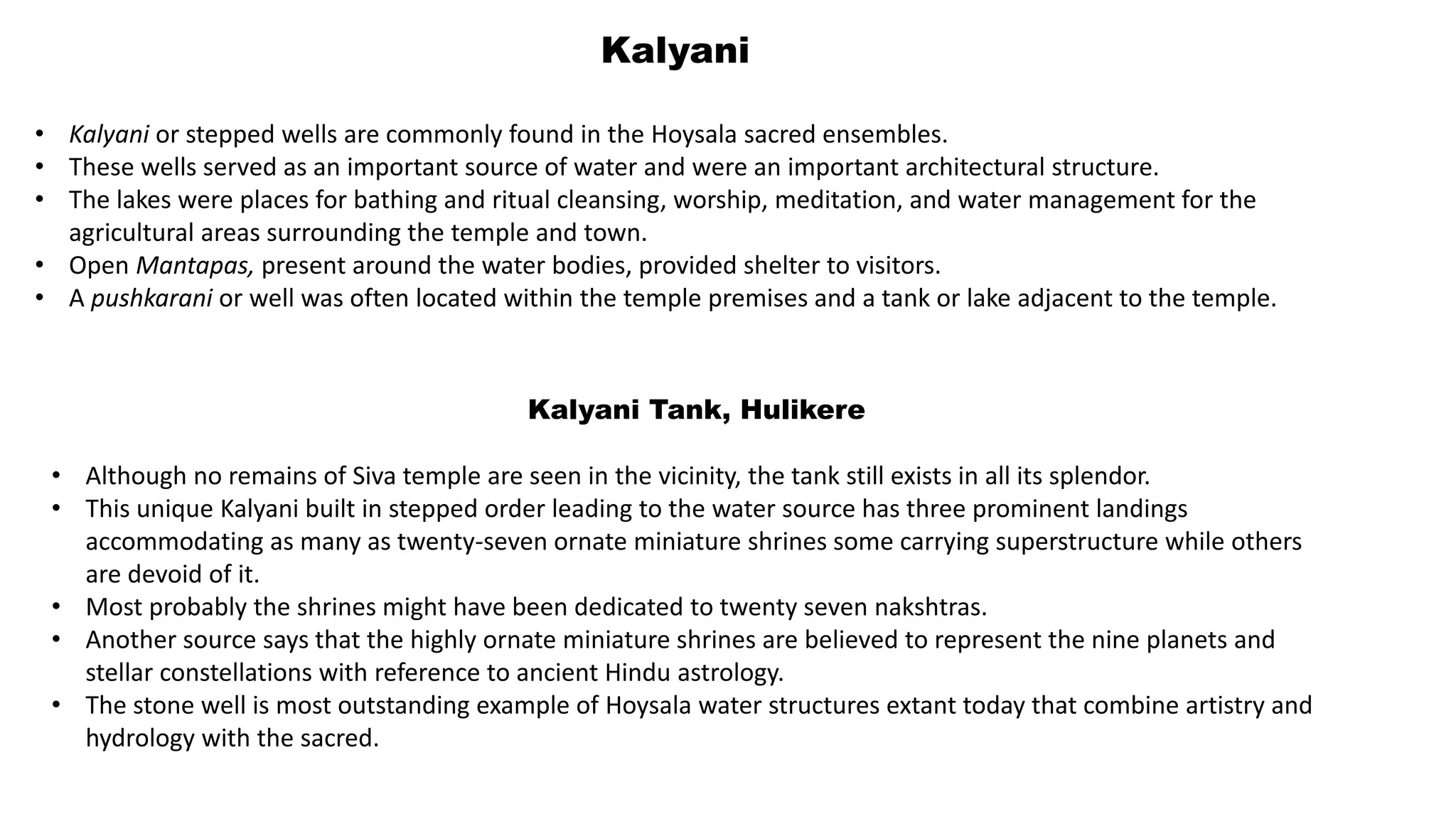 Kalyani
• Kalyani or stepped wells are commonly found in the Hoysala sacred ensembles.
• These wells served as an important source of water and were an important architectural structure.
• The lakes were places for bathing and ritual cleansing, worship, meditation, and water management for the
agricultural areas surrounding the temple and town.
• Open Mantapas, present around the water bodies, provided shelter to visitors.
• A pushkarani or well was often located within the temple premises and a tank or lake adjacent to the temple.
Kalyani Tank, Hulikere
• Although no remains of Siva temple are seen in the vicinity, the tank still exists in all its splendor.
• This unique Kalyani built in stepped order leading to the water source has three prominent landings
accommodating as many as twenty-seven ornate miniature shrines some carrying superstructure while others
are devoid of it.
• Most probably the shrines might have been dedicated to twenty seven nakshtras.
• Another source says that the highly ornate miniature shrines are believed to represent the nine planets and
stellar constellations with reference to ancient Hindu astrology.
• The stone well is most outstanding example of Hoysala water structures extant today that combine artistry and
hydrology with the sacred.
 