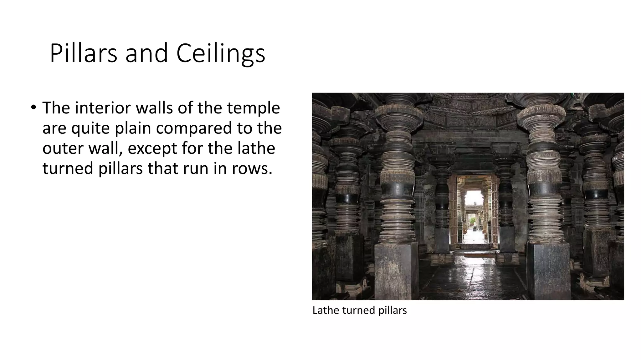 Pillars and Ceilings
• The interior walls of the temple
are quite plain compared to the
outer wall, except for the lathe
turned pillars that run in rows.
Lathe turned pillars
 