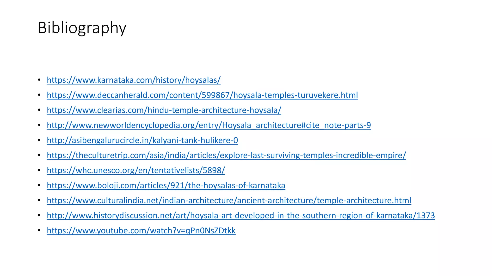 Bibliography
• https://www.karnataka.com/history/hoysalas/
• https://www.deccanherald.com/content/599867/hoysala-temples-turuvekere.html
• https://www.clearias.com/hindu-temple-architecture-hoysala/
• http://www.newworldencyclopedia.org/entry/Hoysala_architecture#cite_note-parts-9
• http://asibengalurucircle.in/kalyani-tank-hulikere-0
• https://theculturetrip.com/asia/india/articles/explore-last-surviving-temples-incredible-empire/
• https://whc.unesco.org/en/tentativelists/5898/
• https://www.boloji.com/articles/921/the-hoysalas-of-karnataka
• https://www.culturalindia.net/indian-architecture/ancient-architecture/temple-architecture.html
• http://www.historydiscussion.net/art/hoysala-art-developed-in-the-southern-region-of-karnataka/1373
• https://www.youtube.com/watch?v=qPn0NsZDtkk
 