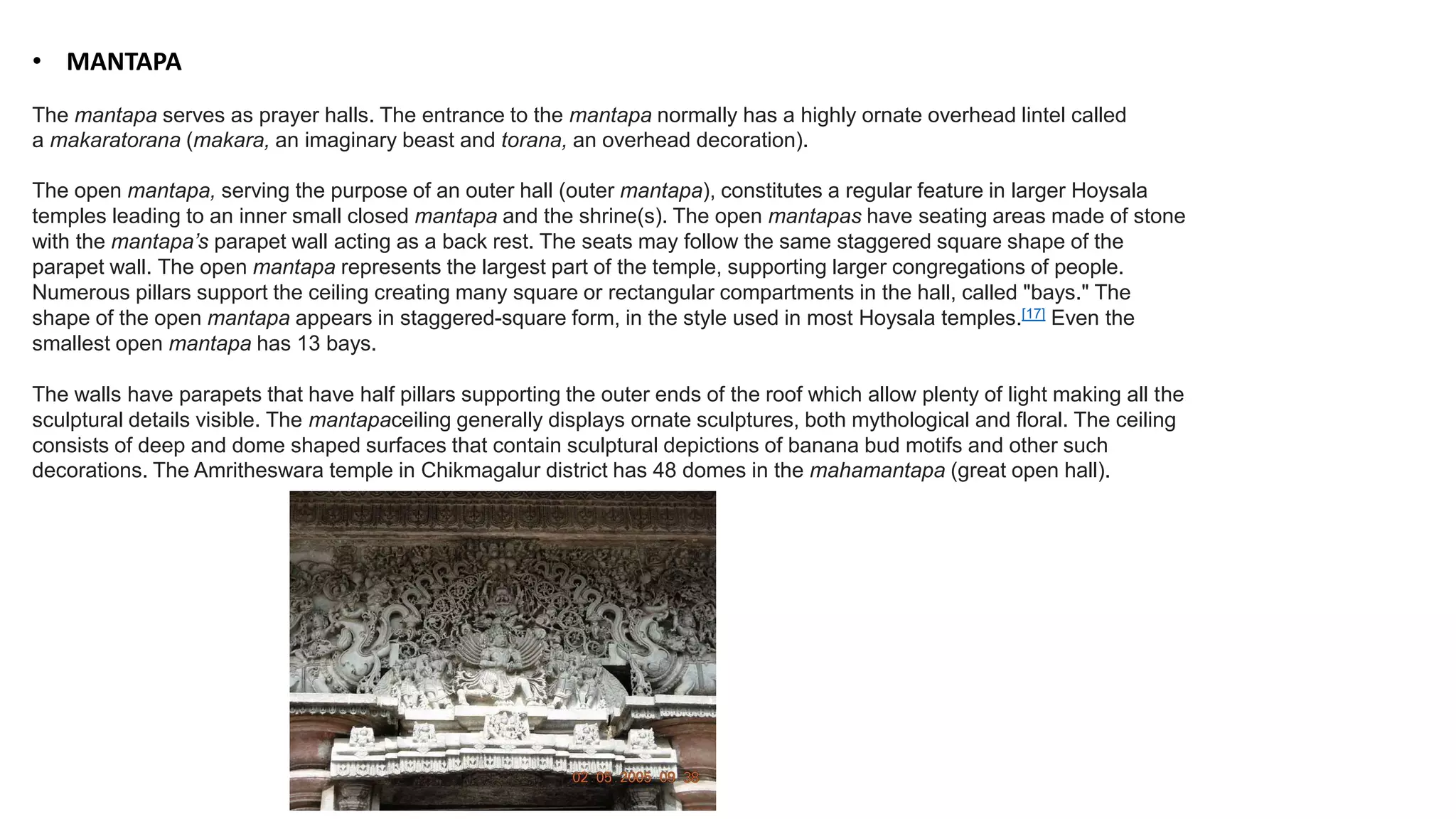 • MANTAPA
The mantapa serves as prayer halls. The entrance to the mantapa normally has a highly ornate overhead lintel called
a makaratorana (makara, an imaginary beast and torana, an overhead decoration).
The open mantapa, serving the purpose of an outer hall (outer mantapa), constitutes a regular feature in larger Hoysala
temples leading to an inner small closed mantapa and the shrine(s). The open mantapas have seating areas made of stone
with the mantapa’s parapet wall acting as a back rest. The seats may follow the same staggered square shape of the
parapet wall. The open mantapa represents the largest part of the temple, supporting larger congregations of people.
Numerous pillars support the ceiling creating many square or rectangular compartments in the hall, called "bays." The
shape of the open mantapa appears in staggered-square form, in the style used in most Hoysala temples.[17] Even the
smallest open mantapa has 13 bays.
The walls have parapets that have half pillars supporting the outer ends of the roof which allow plenty of light making all the
sculptural details visible. The mantapaceiling generally displays ornate sculptures, both mythological and floral. The ceiling
consists of deep and dome shaped surfaces that contain sculptural depictions of banana bud motifs and other such
decorations. The Amritheswara temple in Chikmagalur district has 48 domes in the mahamantapa (great open hall).
 