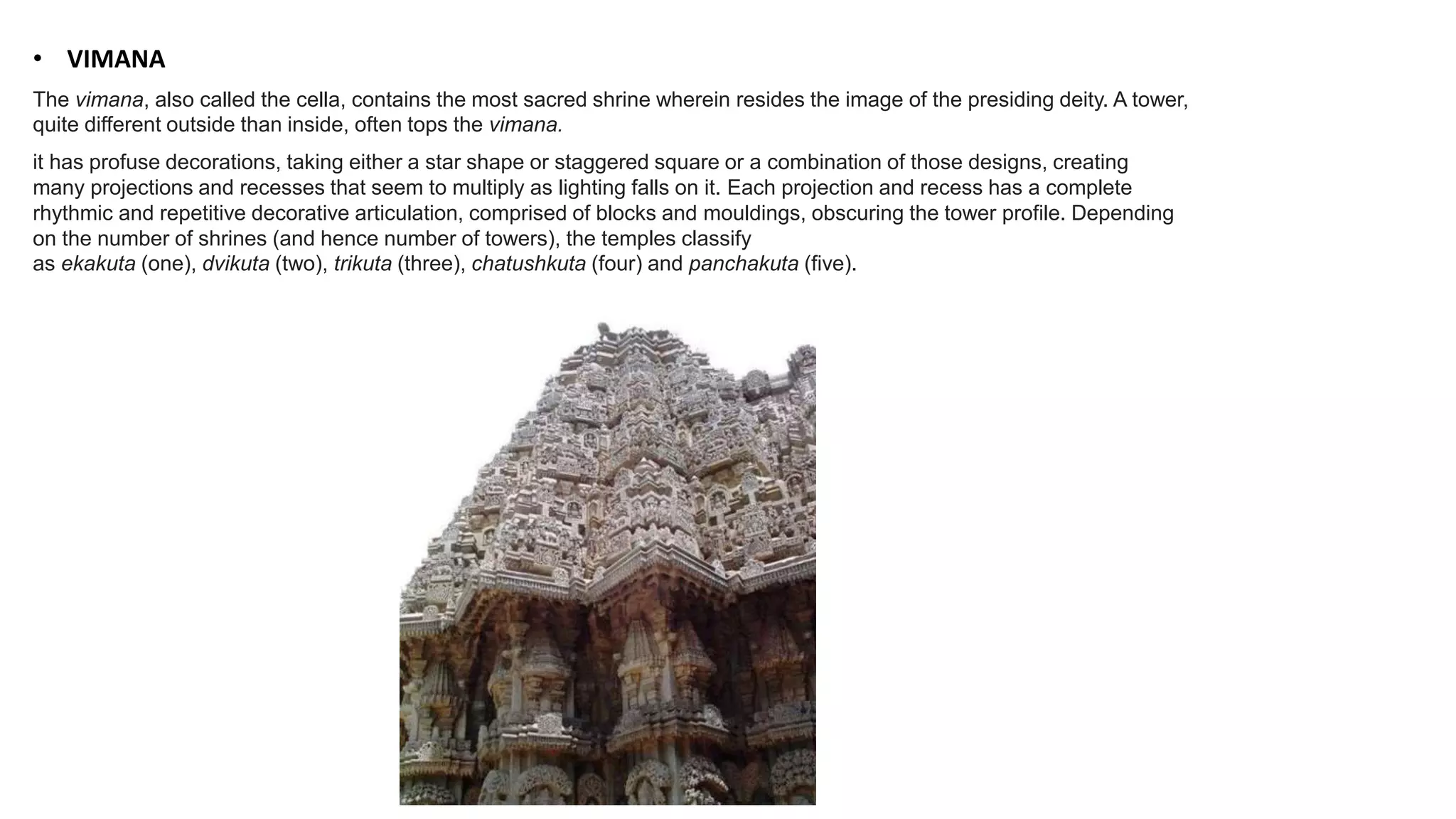 • VIMANA
The vimana, also called the cella, contains the most sacred shrine wherein resides the image of the presiding deity. A tower,
quite different outside than inside, often tops the vimana.
it has profuse decorations, taking either a star shape or staggered square or a combination of those designs, creating
many projections and recesses that seem to multiply as lighting falls on it. Each projection and recess has a complete
rhythmic and repetitive decorative articulation, comprised of blocks and mouldings, obscuring the tower profile. Depending
on the number of shrines (and hence number of towers), the temples classify
as ekakuta (one), dvikuta (two), trikuta (three), chatushkuta (four) and panchakuta (five).
 