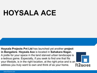 HOYSALA ACE

Hoysala Projects Pvt Ltd has launched yet another project
in Bangalore. Hoysala Ace is located in Sahakara Nagar.
A jostle for your space in the land starved urban landscape is
a tedious game. Especially, if you seek to find one that fits
your lifestyle, is in the right location, at the right price and is an
address you truly want to own and think of as your home.
Cloud | Mobility| Analytics | RIMS
www.ft2acres.com

 