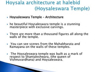  Hoysaleswara Temple – Architecture
 he beautiful Hoysaleswara temple is a stunning
masterpiece with exclusive carvings.
 There are more than a thousand figures all along the
walls of the temple.
 You can see scenes from the Mahabharata and
Ramayana on the walls of these temples.
 The Hoysaleswara temple was built as a mark of
respect to Shantaleshwara, (the queen of
Vishnuvardhana) and Hoysaleswara.
 