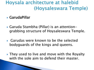  GarudaPillar
 Garuda Stambha (Pillar) is an attention-
grabbing structure of Hoysaleswara Temple.
 Garudas were known to be the selected
bodyguards of the kings and queens.
 They used to live and move with the Royalty
with the sole aim to defend their master.
 