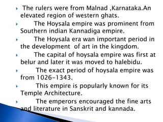  The rulers were from Malnad ,Karnataka.An
elevated region of western ghats.
 The Hoysala empire was prominent from
Southern indian Kannadiga empire.
 The Hoysala era wan important period in
the development of art in the kingdom.
 The capital of hoysala empire was first at
belur and later it was moved to halebidu.
 The exact period of hoysala empire was
from 1026-1343.
 This empire is popularly known for its
Temple Architecture.
 The emperors encouraged the fine arts
and literature in Sanskrit and kannada.
 