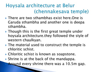  There are two sthambhas exist here.One is
Garuda sthambha and another one is deepa
sthambha.
 Though this is the first great temple under
hoysala architecture.they followed the style of
western chaulkyan.
 The material used to construct the temple is
chloritic schist.
 Chloritic schist is known as soapstone.
 Shrine is at the back of the mandappa.
 Around every shrine there was a 10.5m gap.
 