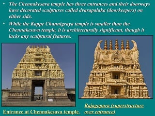 • The Chennakesava temple has three entrances and their doorwaysThe Chennakesava temple has three entrances and their doorways
have decorated sculptures called dvarapalaka (doorkeepers) onhave decorated sculptures called dvarapalaka (doorkeepers) on
either side.either side.
• While the Kappe Channigraya temple is smaller than theWhile the Kappe Channigraya temple is smaller than the
Chennakesava temple, it is architecturally significant, though itChennakesava temple, it is architecturally significant, though it
lacks any sculptural features.lacks any sculptural features.
Entrance at Chennakesava temple.Entrance at Chennakesava temple.
Rajagopura (superstructureRajagopura (superstructure
over entrance)over entrance)
 