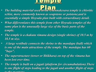 TempleTemple
PlanPlan• The building material used in the Chennakesava temple is chloriticThe building material used in the Chennakesava temple is chloritic
schist, more commonly known as soapstone or potstone,and isschist, more commonly known as soapstone or potstone,and is
essentially a simple Hoysala plan built with extraordinary detail.essentially a simple Hoysala plan built with extraordinary detail.
• What differentiates this temple from other Hoysala temples of theWhat differentiates this temple from other Hoysala temples of the
same plan is the unusually large size of the basic parts of thesame plan is the unusually large size of the basic parts of the
temple.temple.
• The temple is a ekakuta vimana design (single shrine) of 10.5 m byThe temple is a ekakuta vimana design (single shrine) of 10.5 m by
10.5 m size.10.5 m size.
• A large vestibule connects the shrine to the mandapa (hall) whichA large vestibule connects the shrine to the mandapa (hall) which
is one of the main attractions of the temple. The mandapa has 60is one of the main attractions of the temple. The mandapa has 60
"bays"."bays".
• The superstructure (tower or Shikhara) on top of the vimana hasThe superstructure (tower or Shikhara) on top of the vimana has
been lost over time.been lost over time.
• The temple is built on a jagati (platform for circumabulation).ThereThe temple is built on a jagati (platform for circumabulation).There
is one flight of steps leading to the jagati and another flight of stepsis one flight of steps leading to the jagati and another flight of steps
 