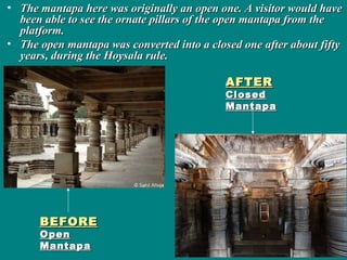 • The mantapa here was originally an open one. A visitor would haveThe mantapa here was originally an open one. A visitor would have
been able to see the ornate pillars of the open mantapa from thebeen able to see the ornate pillars of the open mantapa from the
platform.platform.
• The open mantapa was converted into a closed one after about fiftyThe open mantapa was converted into a closed one after about fifty
years, during the Hoysala rule.years, during the Hoysala rule.
BEFOREBEFORE
OpenOpen
MantapaMantapa
AFTERAFTER
ClosedClosed
MantapaMantapa
 